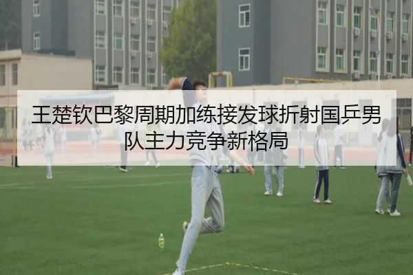 王楚钦巴黎周期加练接发球折射国乒男队主力竞争新格局