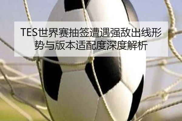 TES世界赛抽签遭遇强敌出线形势与版本适配度深度解析
